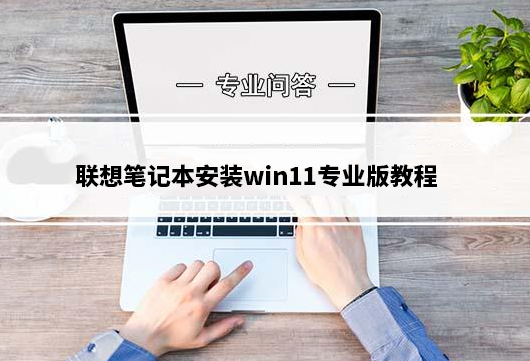 联想笔记本怎么安装win11？联想笔记本安装win11专业版教程(支持新旧机型安装)