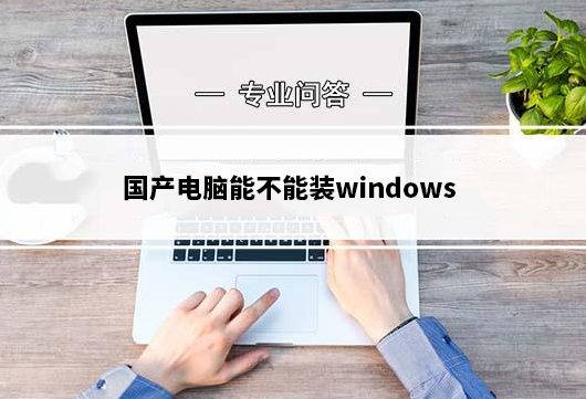 国产电脑能不能装windows_国产电脑安装windows要求及方法
